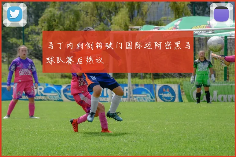 马丁内利倒钩破门国际迈阿密黑马球队赛后热议