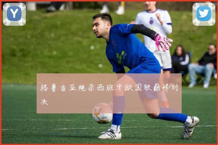 格鲁吉亚绝杀西班牙欧国联巅峰对决