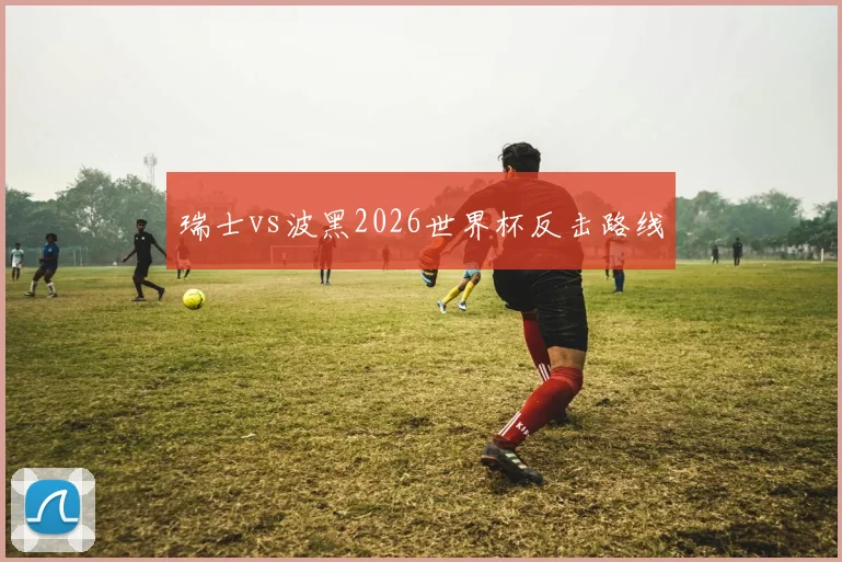 瑞士vs波黑2026世界杯反击路线