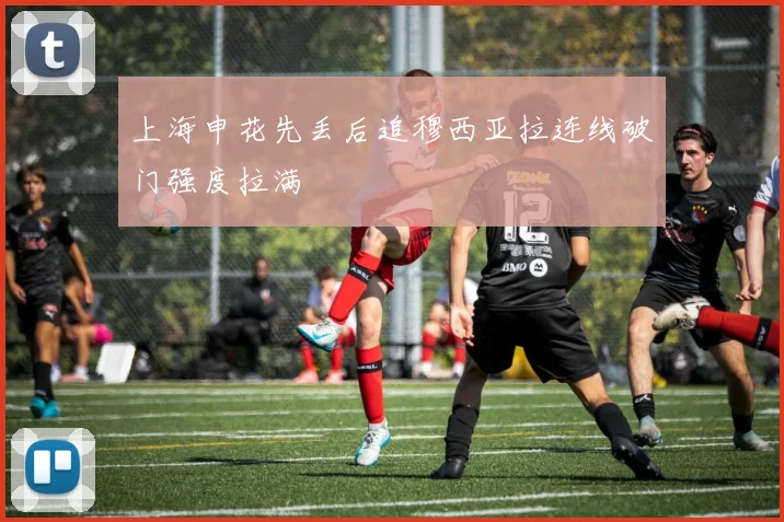 上海申花先丢后追穆西亚拉连线破门强度拉满