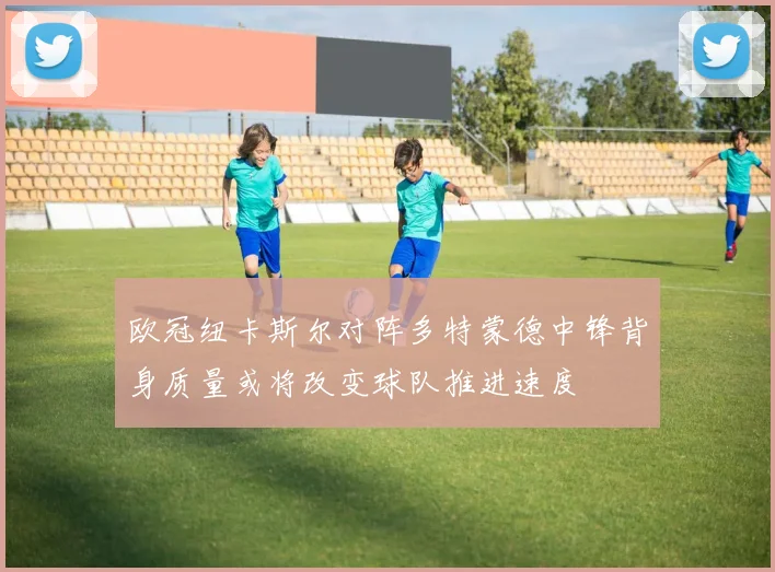 欧冠纽卡斯尔对阵多特蒙德中锋背身质量或将改变球队推进速度