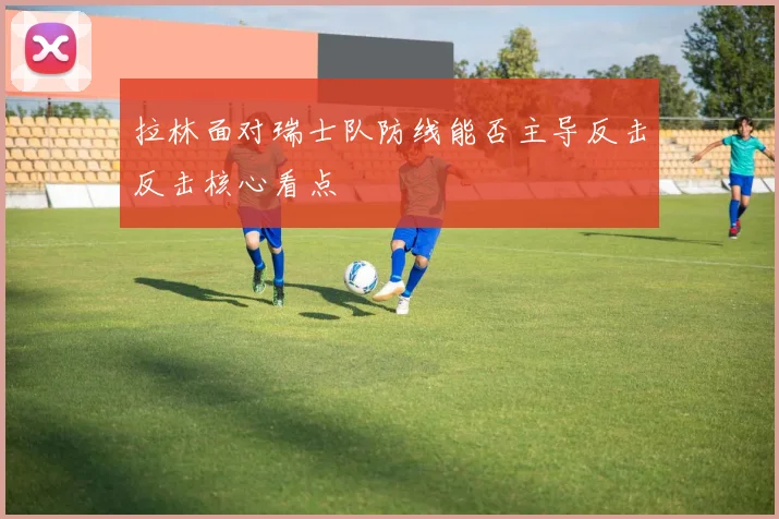 拉林面对瑞士队防线能否主导反击反击核心看点