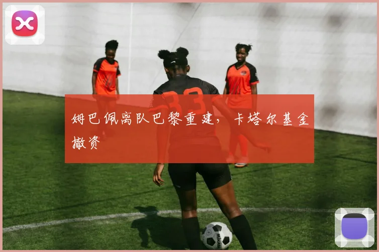 姆巴佩离队巴黎重建，卡塔尔基金撤资