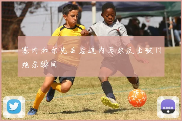 塞内加尔先丢后追内马尔反击破门绝杀瞬间