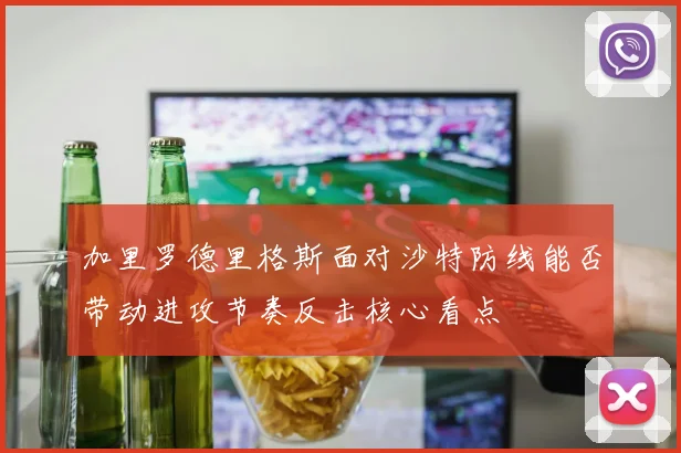 加里罗德里格斯面对沙特防线能否带动进攻节奏反击核心看点