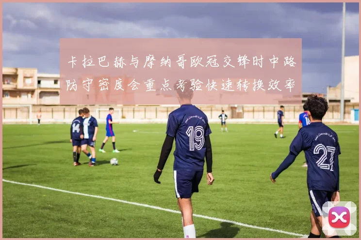 卡拉巴赫与摩纳哥欧冠交锋时中路防守密度会重点考验快速转换效率
