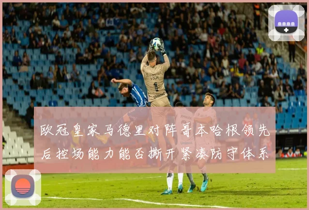欧冠皇家马德里对阵哥本哈根领先后控场能力能否撕开紧凑防守体系