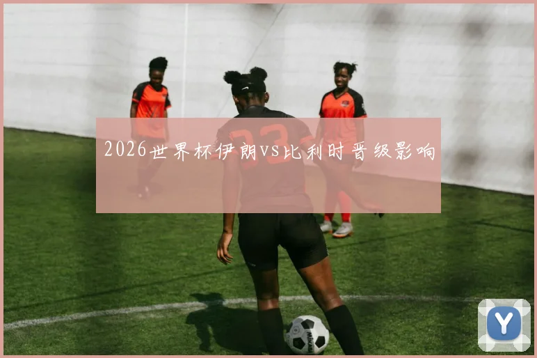 2026世界杯伊朗vs比利时晋级影响