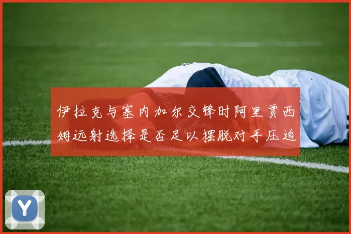 伊拉克与塞内加尔交锋时阿里贾西姆远射选择是否足以摆脱对手压迫