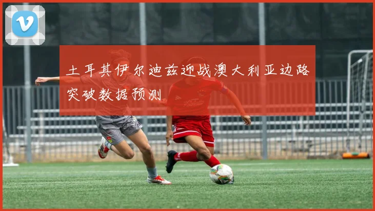 土耳其伊尔迪兹迎战澳大利亚边路突破数据预测