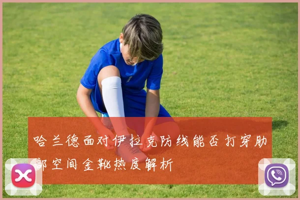 哈兰德面对伊拉克防线能否打穿肋部空间金靴热度解析