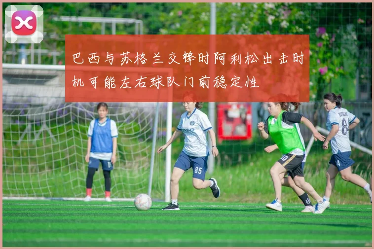 巴西与苏格兰交锋时阿利松出击时机可能左右球队门前稳定性