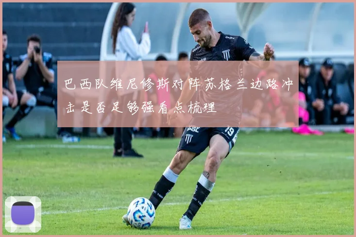 巴西队维尼修斯对阵苏格兰边路冲击是否足够强看点梳理