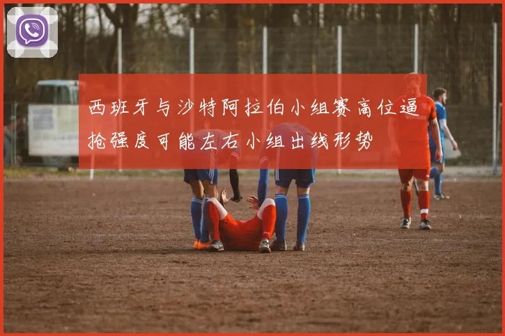 西班牙与沙特阿拉伯小组赛高位逼抢强度可能左右小组出线形势