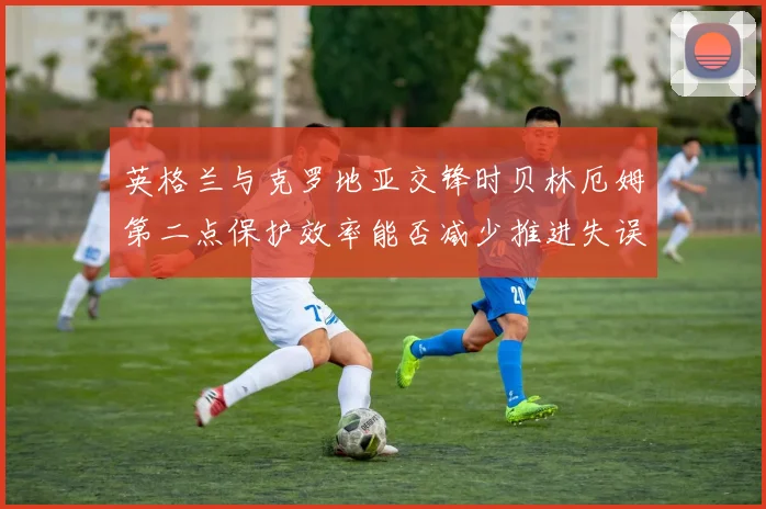 英格兰与克罗地亚交锋时贝林厄姆第二点保护效率能否减少推进失误