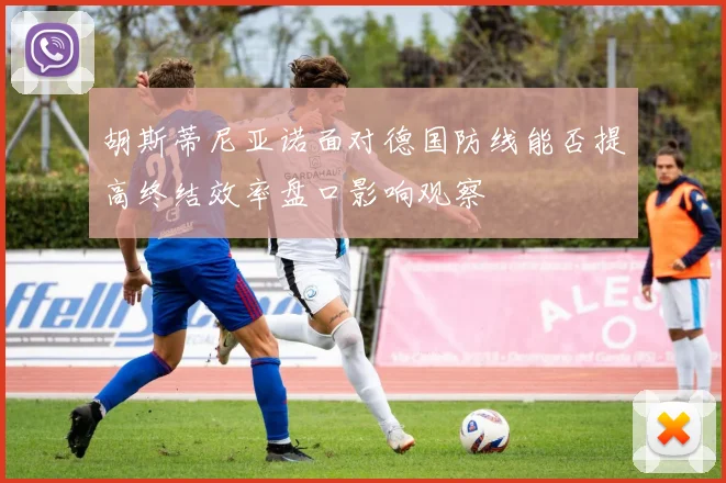 胡斯蒂尼亚诺面对德国防线能否提高终结效率盘口影响观察