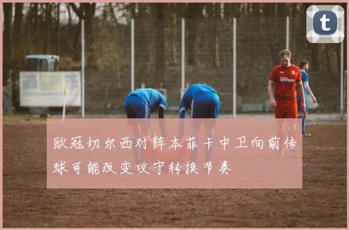 欧冠切尔西对阵本菲卡中卫向前传球可能改变攻守转换节奏