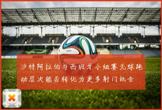 沙特阿拉伯与西班牙小组赛无球跑动层次能否转化为更多射门机会