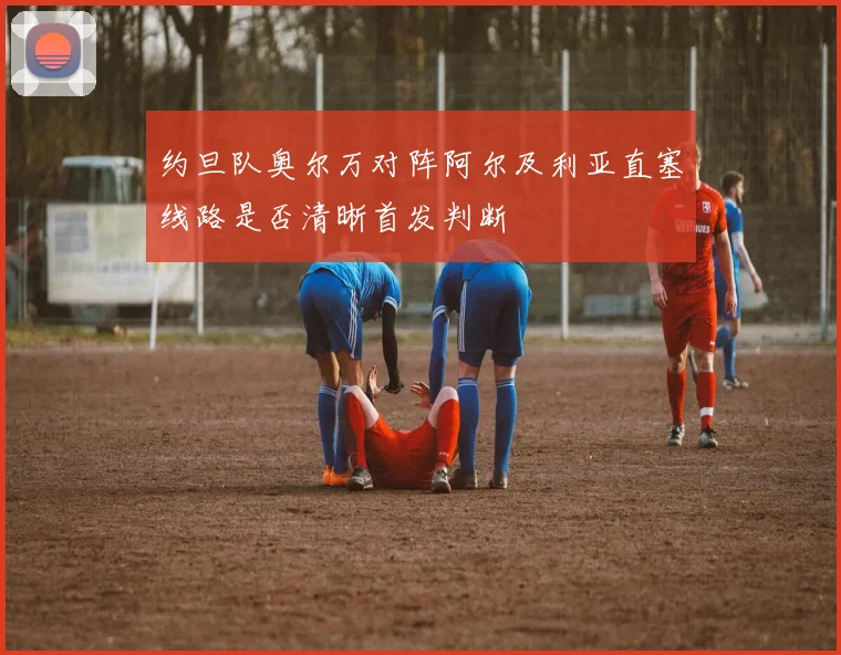 约旦队奥尔万对阵阿尔及利亚直塞线路是否清晰首发判断