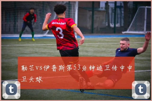 勒芒vs伊普斯第53分钟边卫传中中卫头球