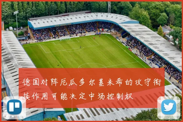 德国对阵厄瓜多尔基米希的攻守衔接作用可能决定中场控制权