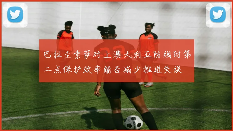 巴拉圭索萨对上澳大利亚防线时第二点保护效率能否减少推进失误