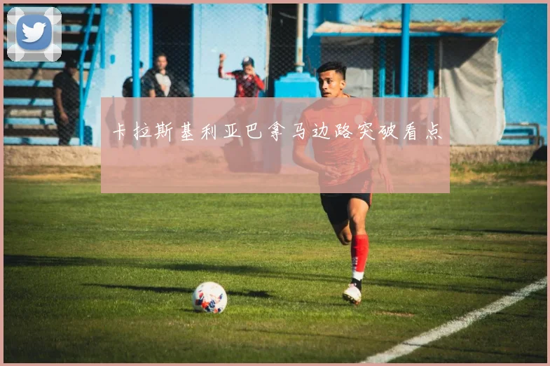 卡拉斯基利亚巴拿马边路突破看点