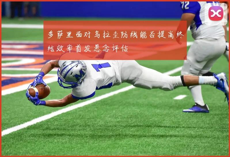 多萨里面对乌拉圭防线能否提高终结效率首发悬念评估