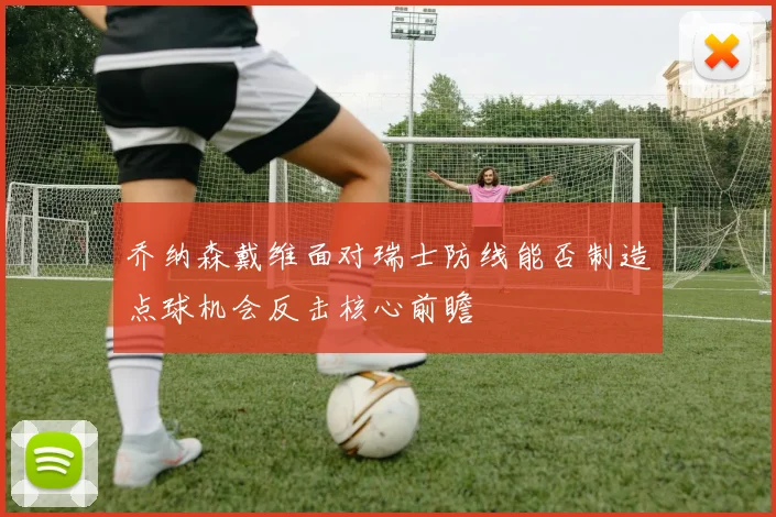 乔纳森戴维面对瑞士防线能否制造点球机会反击核心前瞻