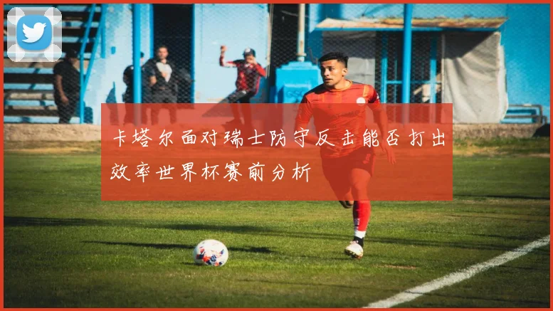 卡塔尔面对瑞士防守反击能否打出效率世界杯赛前分析